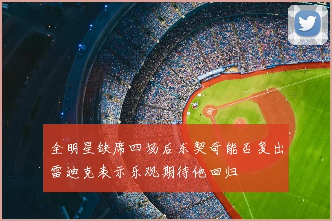 全明星缺席四场后东契奇能否复出雷迪克表示乐观期待他回归