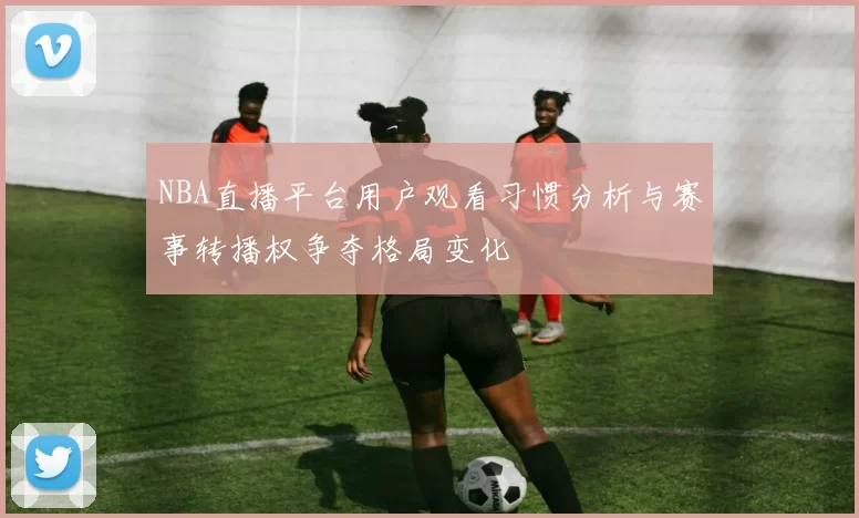 NBA直播平台用户观看习惯分析与赛事转播权争夺格局变化