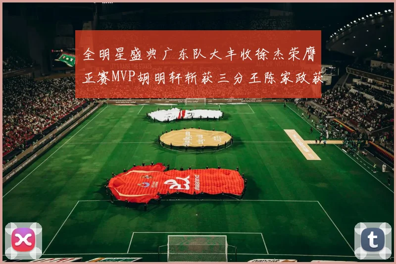 全明星盛典广东队大丰收徐杰荣膺正赛MVP胡明轩斩获三分王陈家政获星锐MVP