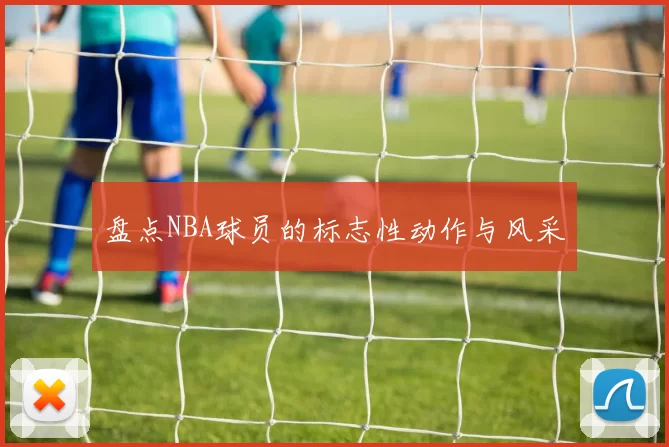 盘点NBA球员的标志性动作与风采