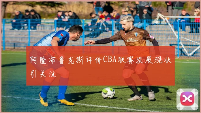 阿隆布鲁克斯评价CBA联赛发展现状引关注