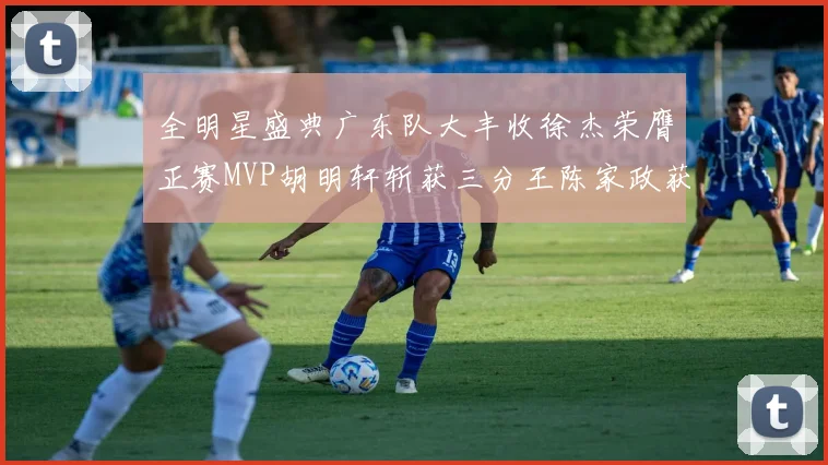 全明星盛典广东队大丰收徐杰荣膺正赛MVP胡明轩斩获三分王陈家政获星锐MVP
