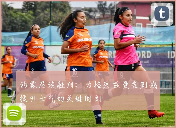 西蒙尼谈胜利:为格列兹曼告别战提升士气的关键时刻