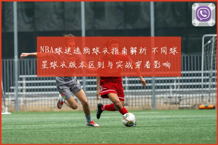 NBA球迷选购球衣指南解析 不同球星球衣版本区别与实战穿着影响