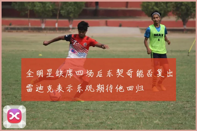 全明星缺席四场后东契奇能否复出雷迪克表示乐观期待他回归