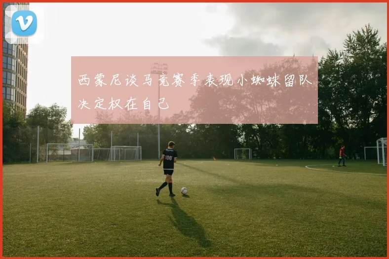 西蒙尼谈马竞赛季表现小蜘蛛留队决定权在自己
