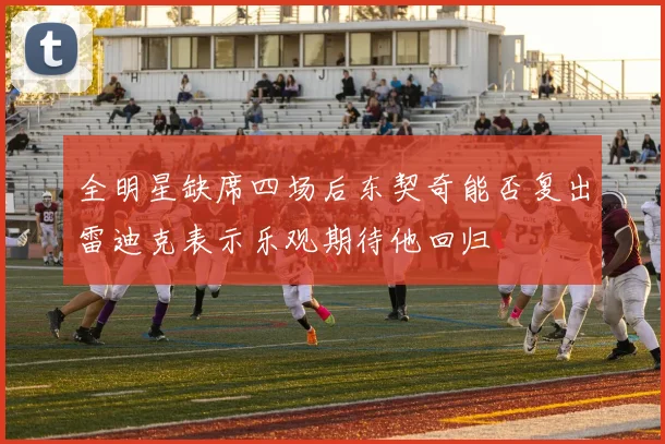 全明星缺席四场后东契奇能否复出雷迪克表示乐观期待他回归