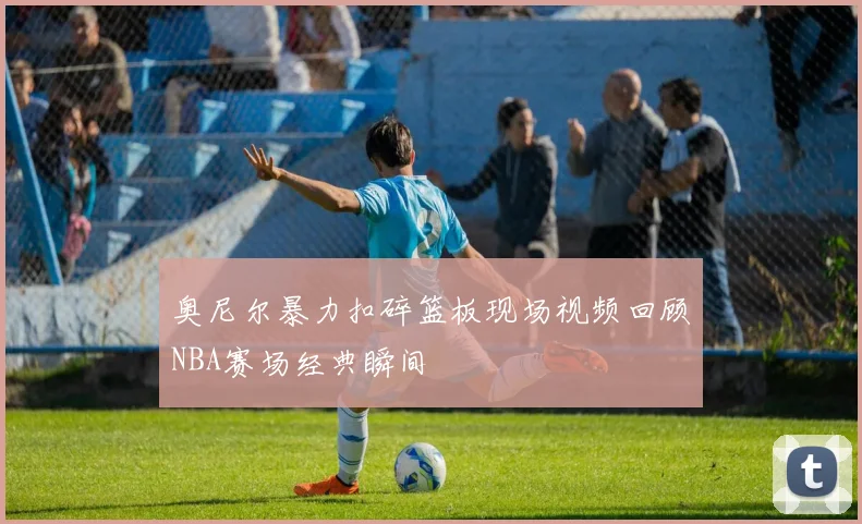 奥尼尔暴力扣碎篮板现场视频回顾NBA赛场经典瞬间