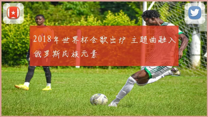 2018年世界杯会歌出炉 主题曲融入俄罗斯民族元素