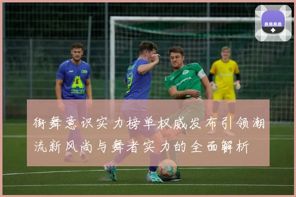 街舞意识实力榜单权威发布引领潮流新风尚与舞者实力的全面解析