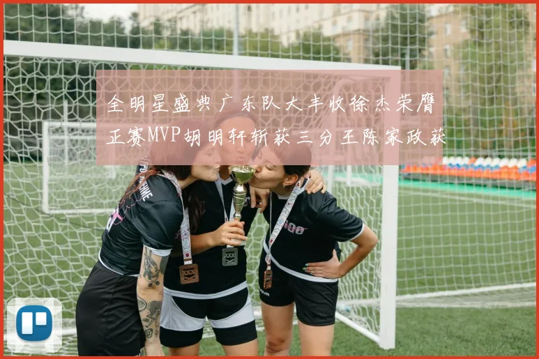 全明星盛典广东队大丰收徐杰荣膺正赛MVP胡明轩斩获三分王陈家政获星锐MVP