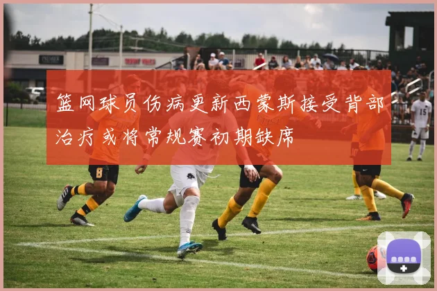 篮网球员伤病更新西蒙斯接受背部治疗或将常规赛初期缺席