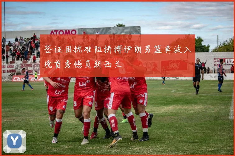 签证困扰难阻拼搏伊朗男篮奔波入境首秀憾负新西兰