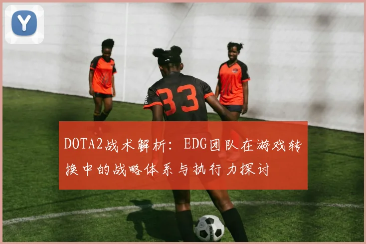 DOTA2战术解析：EDG团队在游戏转换中的战略体系与执行力探讨