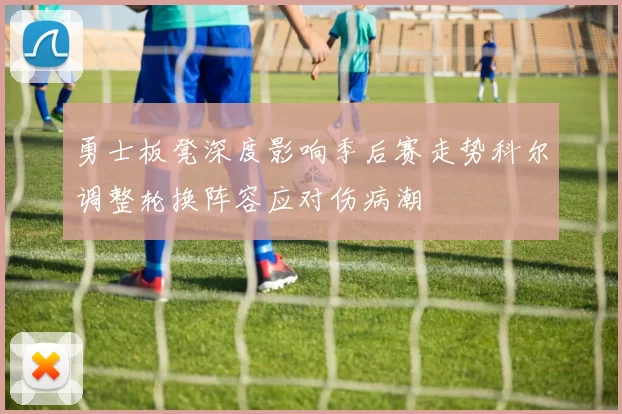勇士板凳深度影响季后赛走势科尔调整轮换阵容应对伤病潮