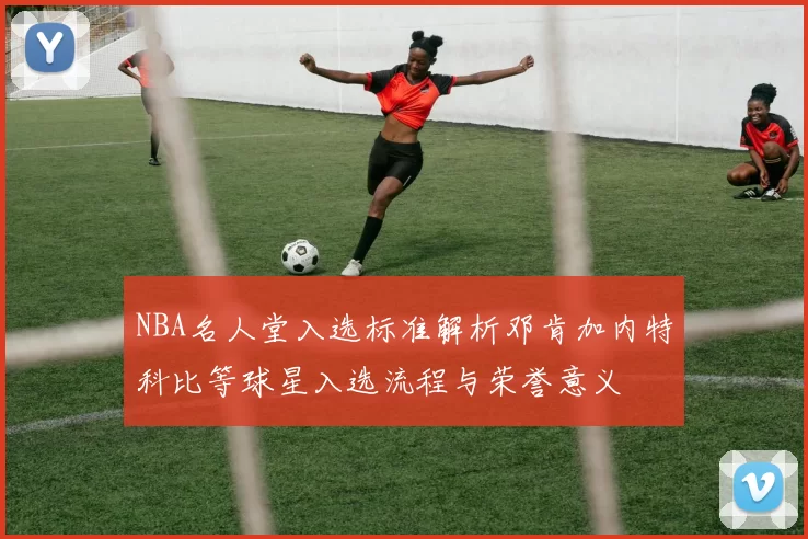 NBA名人堂入选标准解析邓肯加内特科比等球星入选流程与荣誉意义
