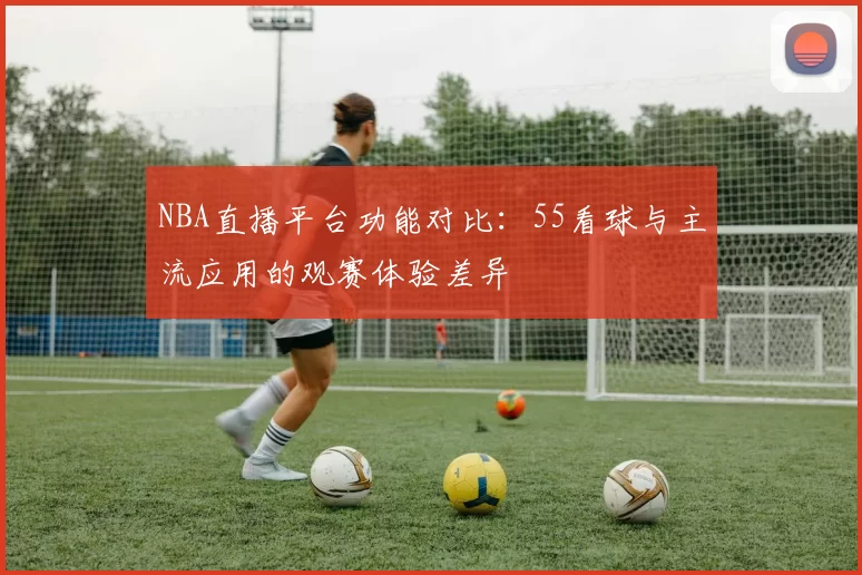 NBA直播平台功能对比：55看球与主流应用的观赛体验差异