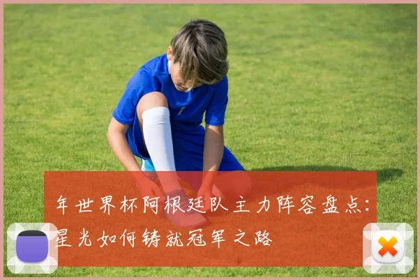 年世界杯阿根廷队主力阵容盘点:星光如何铸就冠军之路