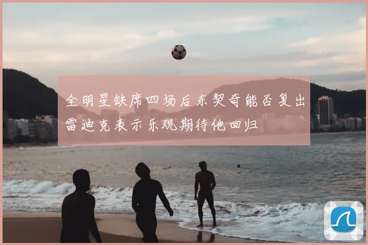 全明星缺席四场后东契奇能否复出雷迪克表示乐观期待他回归
