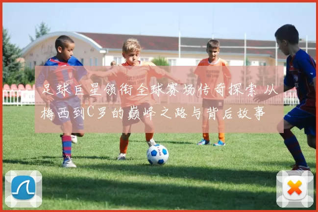 足球巨星领衔全球赛场传奇探索 从梅西到C罗的巅峰之路与背后故事