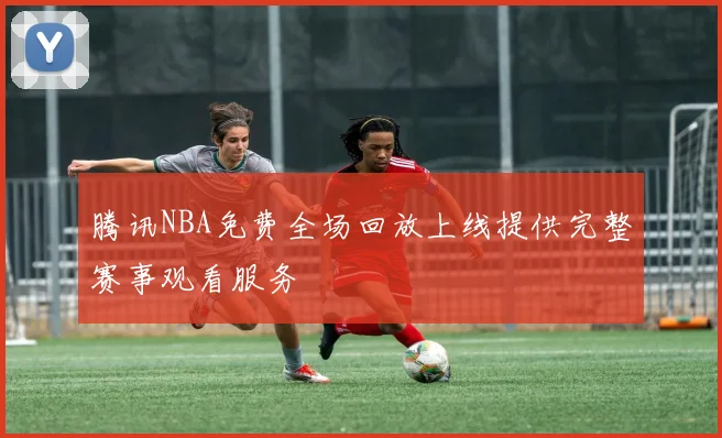 腾讯NBA免费全场回放上线提供完整赛事观看服务