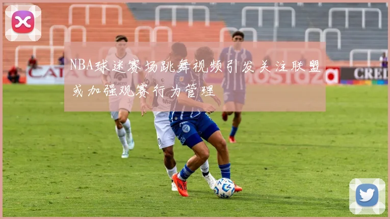 NBA球迷赛场跳舞视频引发关注联盟或加强观赛行为管理