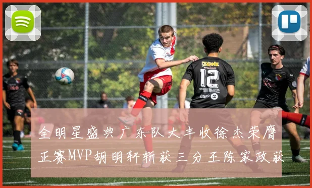 全明星盛典广东队大丰收徐杰荣膺正赛MVP胡明轩斩获三分王陈家政获星锐MVP