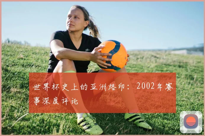 世界杯史上的亚洲烙印:2002年赛事深度评论