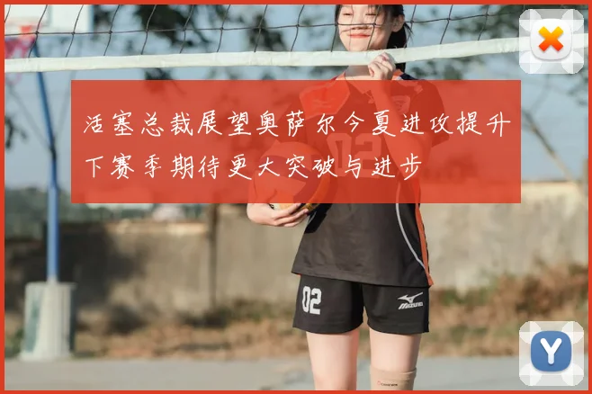 活塞总裁展望奥萨尔今夏进攻提升下赛季期待更大突破与进步