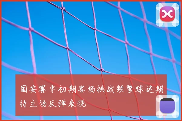 国安赛季初期客场挑战频繁球迷期待主场反弹表现