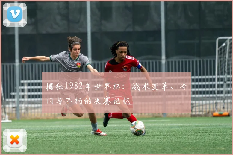 揭秘1982年世界杯:战术变革、冷门与不朽的决赛记忆