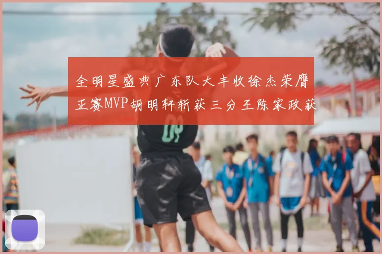 全明星盛典广东队大丰收徐杰荣膺正赛MVP胡明轩斩获三分王陈家政获星锐MVP