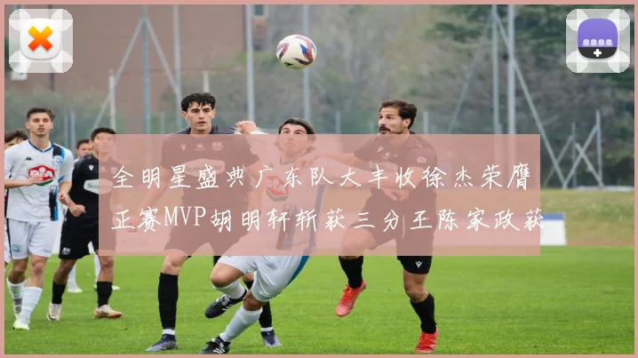 全明星盛典广东队大丰收徐杰荣膺正赛MVP胡明轩斩获三分王陈家政获星锐MVP