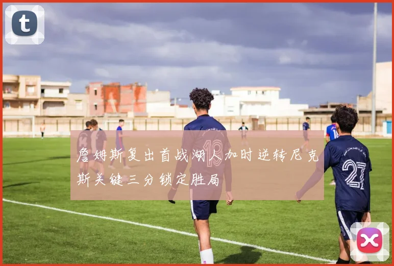 詹姆斯复出首战湖人加时逆转尼克斯关键三分锁定胜局