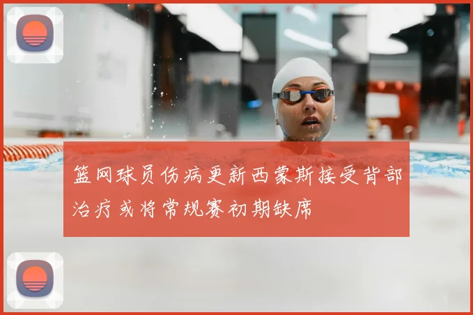 篮网球员伤病更新西蒙斯接受背部治疗或将常规赛初期缺席