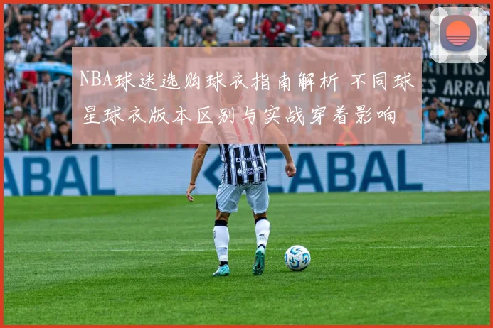 NBA球迷选购球衣指南解析 不同球星球衣版本区别与实战穿着影响