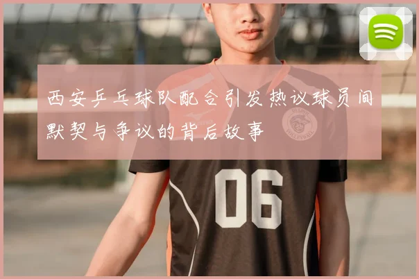西安乒乓球队配合引发热议球员间默契与争议的背后故事