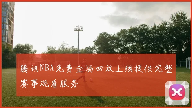 腾讯NBA免费全场回放上线提供完整赛事观看服务