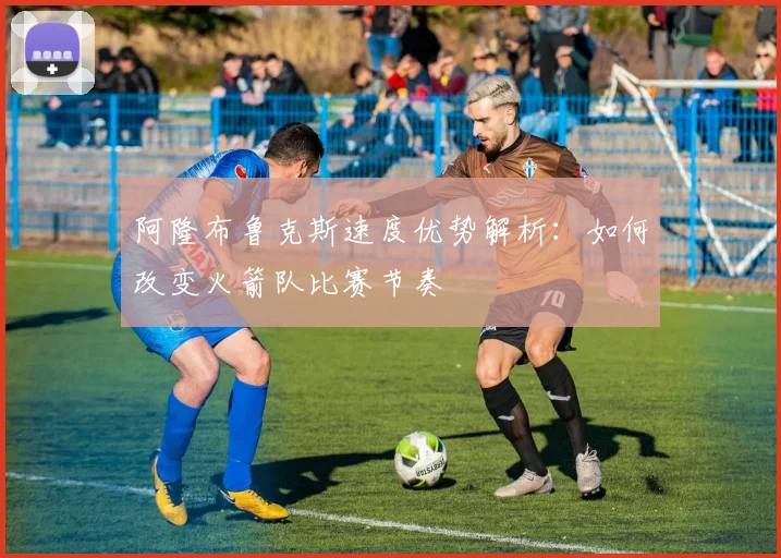 阿隆布鲁克斯速度优势解析:如何改变火箭队比赛节奏