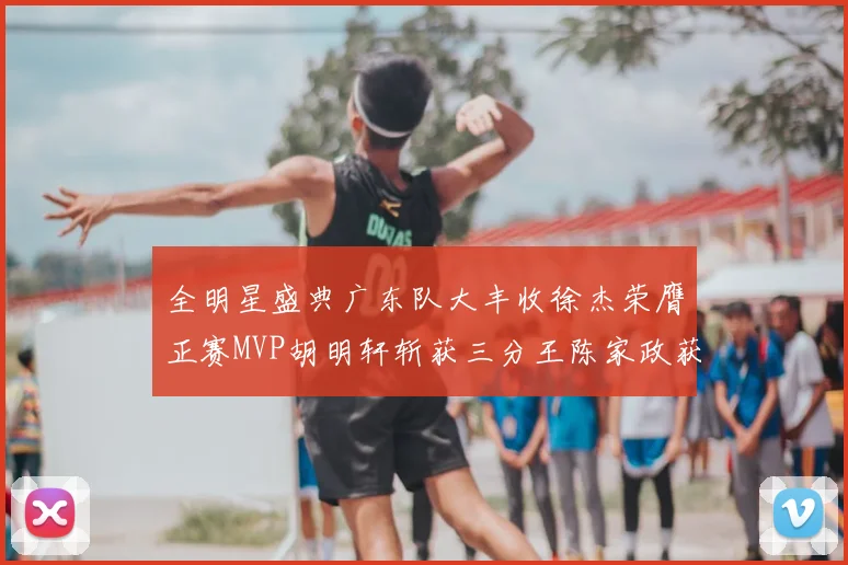 全明星盛典广东队大丰收徐杰荣膺正赛MVP胡明轩斩获三分王陈家政获星锐MVP