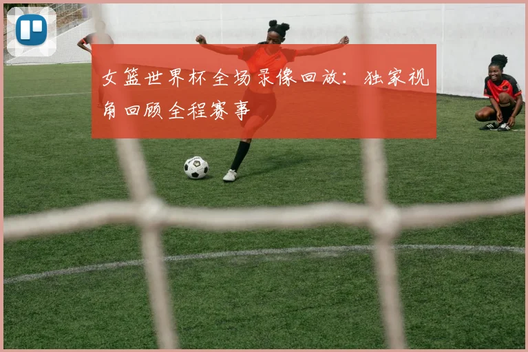 女篮世界杯全场录像回放:独家视角回顾全程赛事