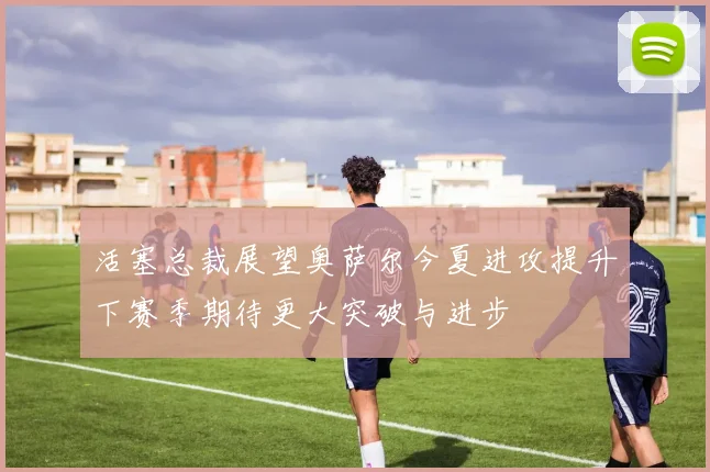 活塞总裁展望奥萨尔今夏进攻提升下赛季期待更大突破与进步