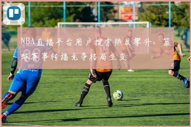 NBA直播平台用户搜索热度攀升，篮球赛事转播竞争格局生变
