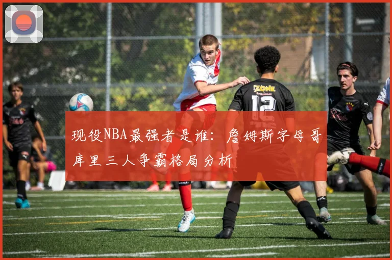 现役NBA最强者是谁:詹姆斯字母哥库里三人争霸格局分析