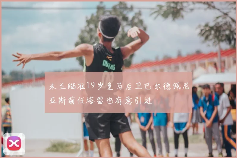 米兰瞄准19岁皇马后卫巴尔德佩尼亚斯前任塔雷也有意引进