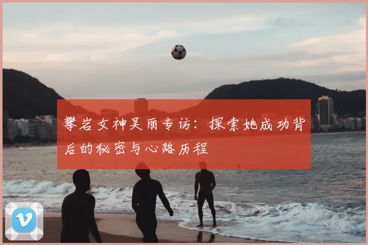 攀岩女神吴丽专访:探索她成功背后的秘密与心路历程