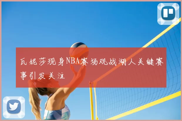 瓦妮莎现身NBA赛场观战湖人关键赛事引发关注