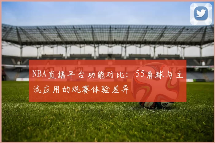 NBA直播平台功能对比：55看球与主流应用的观赛体验差异