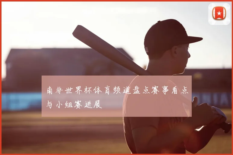 南非世界杯体育频道盘点赛事看点与小组赛进展