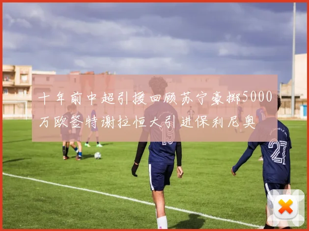 十年前中超引援回顾苏宁豪掷5000万欧签特谢拉恒大引进保利尼奥
